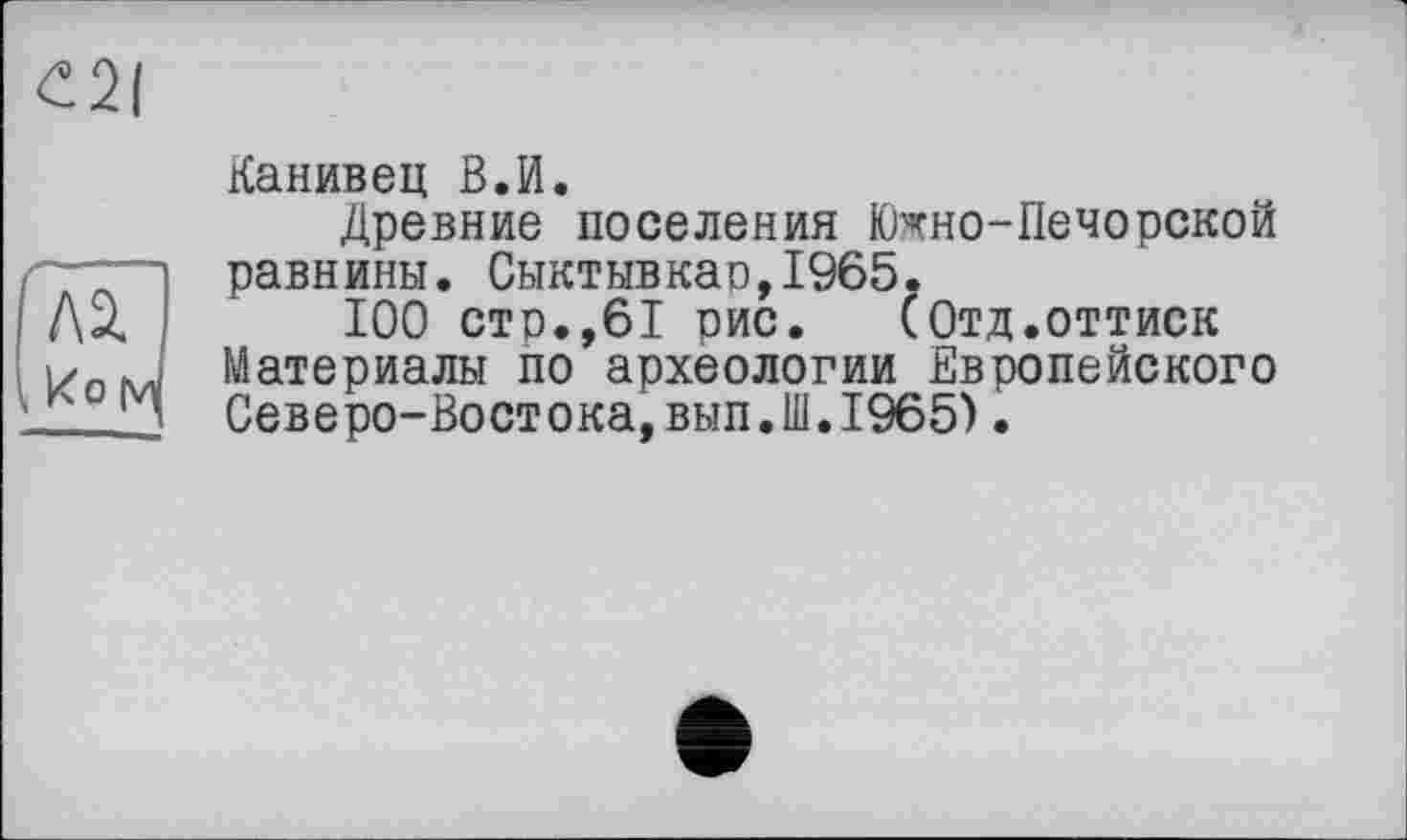 ﻿
Канивец В.И.
Древние поселения Южно-Печорской равнины. Сыктывкао,1965.
Д2.	100 стр.,61 рис. (Отд.оттиск
Материалы по археологии Европейского
__J Северо-Востока,вып.Ш.1965).